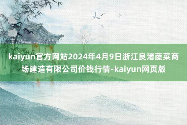 kaiyun官方网站2024年4月9日浙江良渚蔬菜商场建造有限公司价钱行情-kaiyun网页版