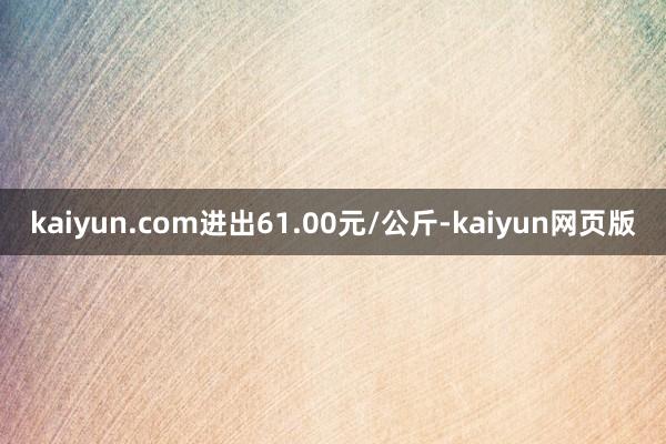 kaiyun.com进出61.00元/公斤-kaiyun网页版