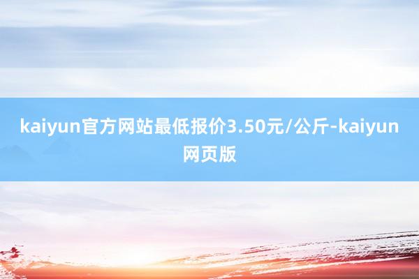 kaiyun官方网站最低报价3.50元/公斤-kaiyun网页版