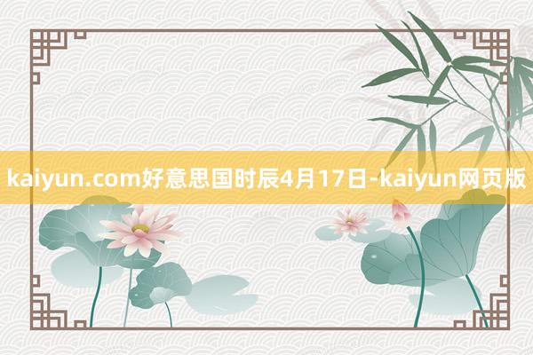 kaiyun.com好意思国时辰4月17日-kaiyun网页版