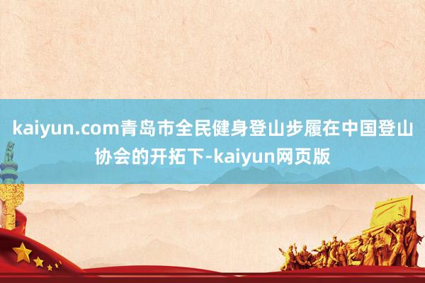 kaiyun.com青岛市全民健身登山步履在中国登山协会的开拓下-kaiyun网页版