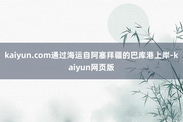 kaiyun.com通过海运自阿塞拜疆的巴库港上岸-kaiyun网页版