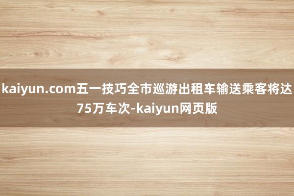 kaiyun.com五一技巧全市巡游出租车输送乘客将达75万车次-kaiyun网页版