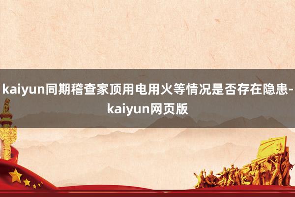 kaiyun同期稽查家顶用电用火等情况是否存在隐患-kaiyun网页版