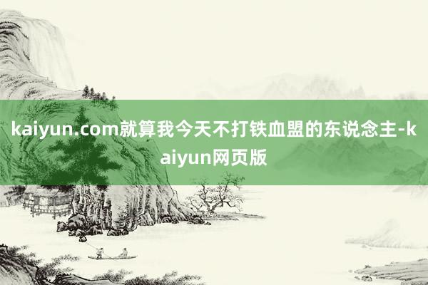 kaiyun.com就算我今天不打铁血盟的东说念主-kaiyun网页版