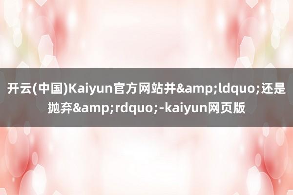 开云(中国)Kaiyun官方网站并&ldquo;还是抛弃&rdquo;-kaiyun网页版