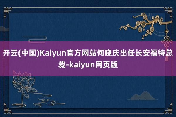 开云(中国)Kaiyun官方网站何晓庆出任长安福特总裁-kaiyun网页版