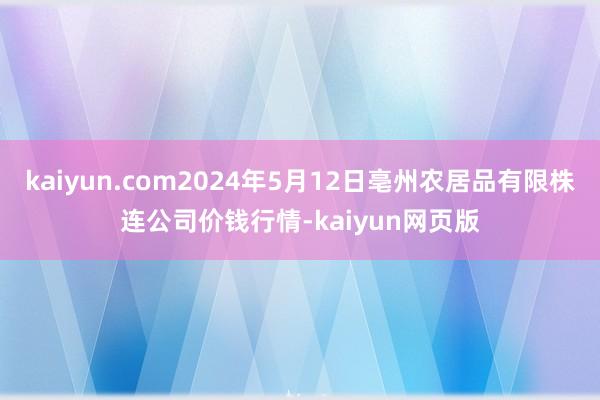 kaiyun.com2024年5月12日亳州农居品有限株连公司价钱行情-kaiyun网页版