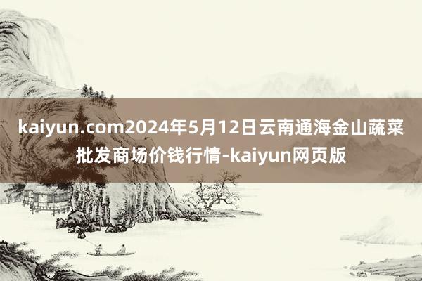 kaiyun.com2024年5月12日云南通海金山蔬菜批发商场价钱行情-kaiyun网页版