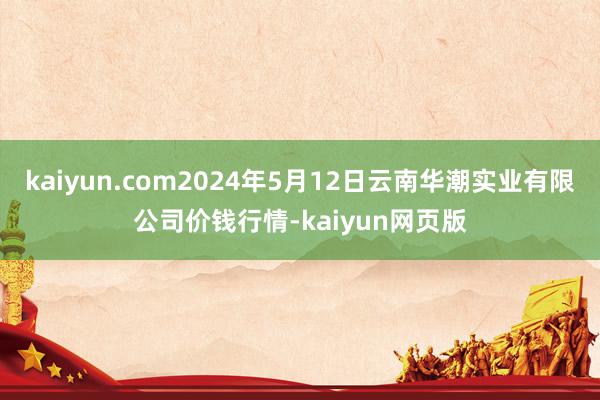 kaiyun.com2024年5月12日云南华潮实业有限公司价钱行情-kaiyun网页版