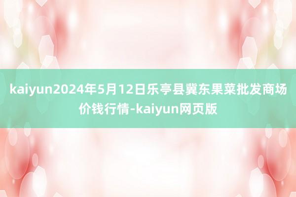 kaiyun2024年5月12日乐亭县冀东果菜批发商场价钱行情-kaiyun网页版