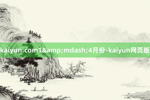 kaiyun.com1&mdash;4月份-kaiyun网页版