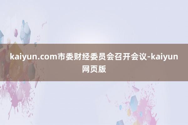 kaiyun.com市委财经委员会召开会议-kaiyun网页版