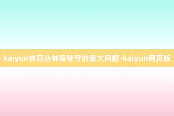 kaiyun体育丛林狼驻守的最大问题-kaiyun网页版