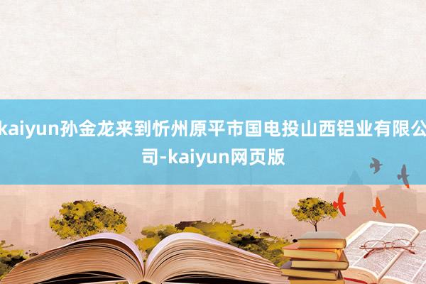 kaiyun孙金龙来到忻州原平市国电投山西铝业有限公司-kaiyun网页版