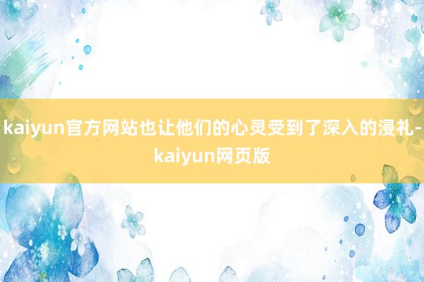 kaiyun官方网站也让他们的心灵受到了深入的浸礼-kaiyun网页版