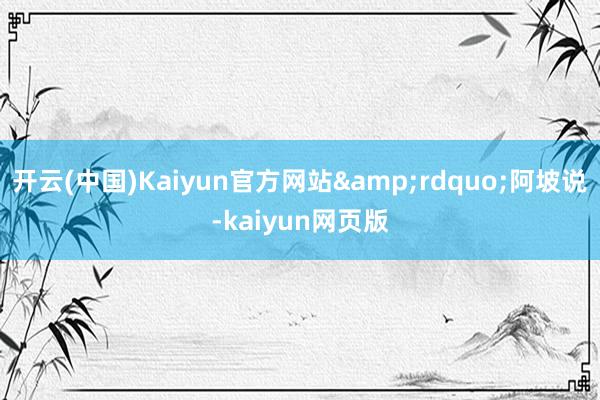 开云(中国)Kaiyun官方网站&rdquo;阿坡说-kaiyun网页版