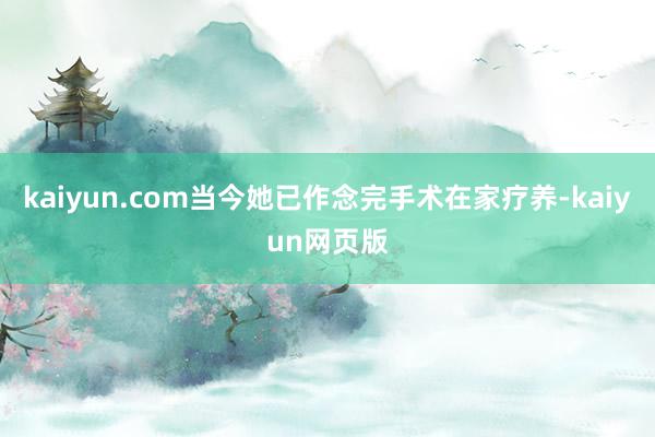 kaiyun.com当今她已作念完手术在家疗养-kaiyun网页版