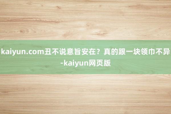 kaiyun.com丑不说意旨安在？真的跟一块领巾不异-kaiyun网页版