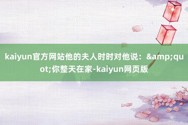 kaiyun官方网站他的夫人时时对他说：&quot;你整天在家-kaiyun网页版