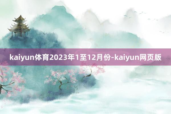 kaiyun体育2023年1至12月份-kaiyun网页版