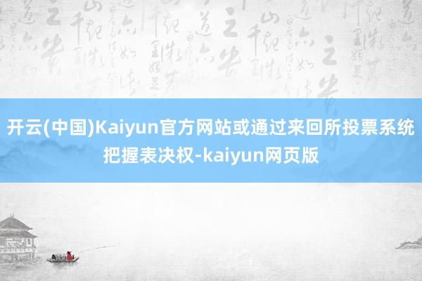 开云(中国)Kaiyun官方网站或通过来回所投票系统把握表决权-kaiyun网页版