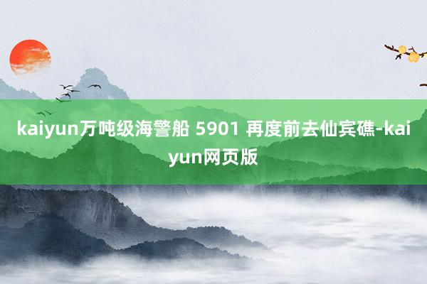 kaiyun万吨级海警船 5901 再度前去仙宾礁-kaiyun网页版