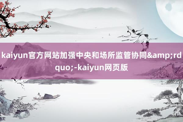 kaiyun官方网站加强中央和场所监管协同&rdquo;-kaiyun网页版