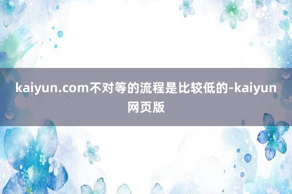 kaiyun.com不对等的流程是比较低的-kaiyun网页版