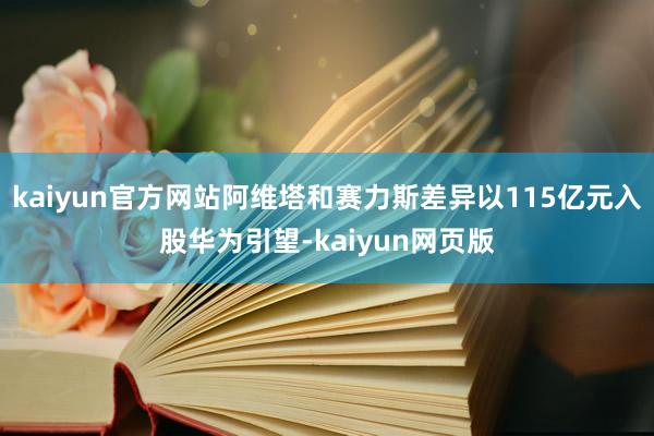 kaiyun官方网站阿维塔和赛力斯差异以115亿元入股华为引望-kaiyun网页版