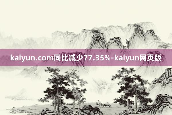 kaiyun.com同比减少77.35%-kaiyun网页版