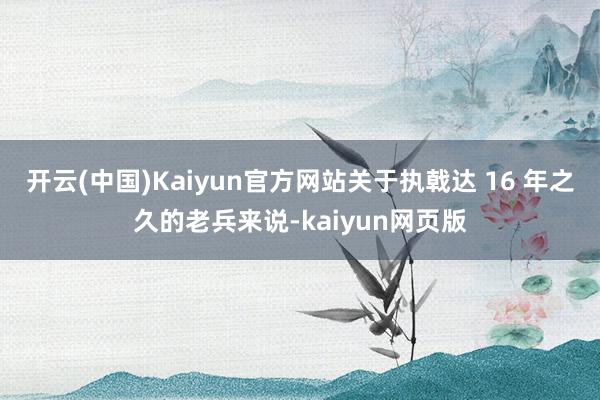 开云(中国)Kaiyun官方网站关于执戟达 16 年之久的老兵来说-kaiyun网页版