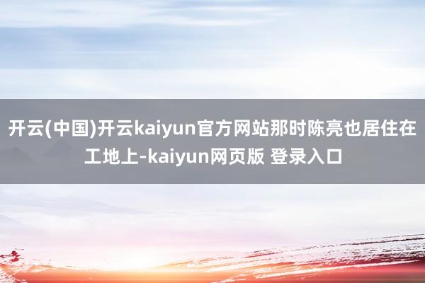 开云(中国)开云kaiyun官方网站那时陈亮也居住在工地上-kaiyun网页版 登录入口