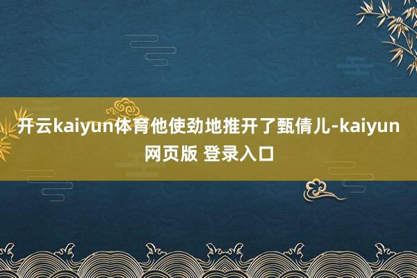 开云kaiyun体育他使劲地推开了甄倩儿-kaiyun网页版 登录入口