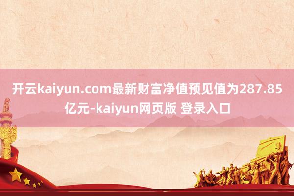 开云kaiyun.com最新财富净值预见值为287.85亿元-kaiyun网页版 登录入口