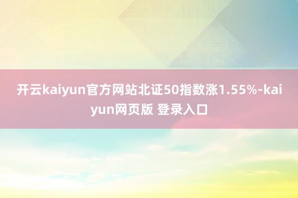 开云kaiyun官方网站北证50指数涨1.55%-kaiyun网页版 登录入口