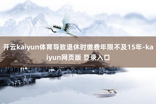 开云kaiyun体育导致退休时缴费年限不及15年-kaiyun网页版 登录入口