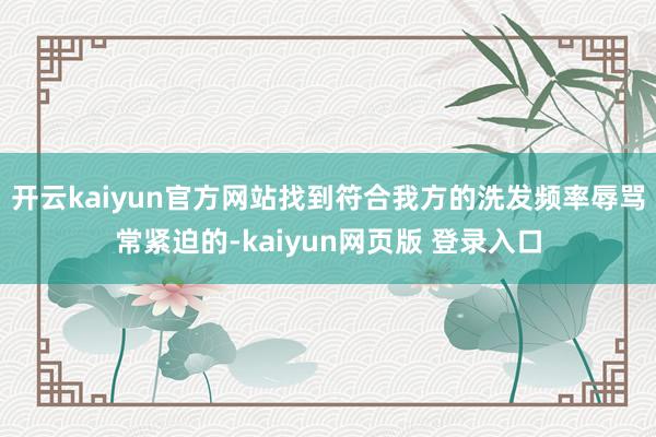 开云kaiyun官方网站找到符合我方的洗发频率辱骂常紧迫的-kaiyun网页版 登录入口