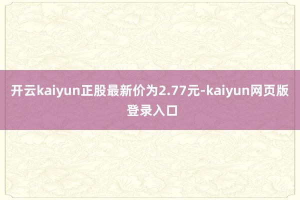 开云kaiyun正股最新价为2.77元-kaiyun网页版 登录入口