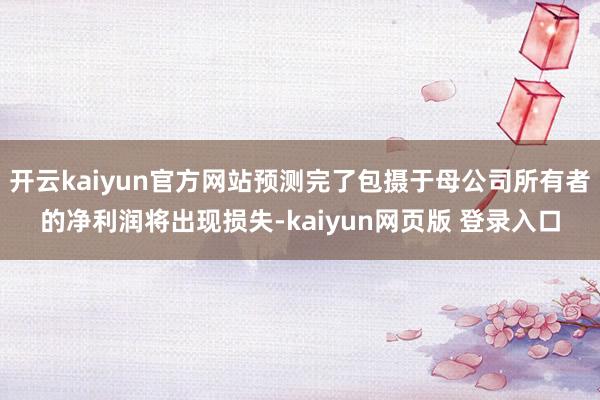 开云kaiyun官方网站预测完了包摄于母公司所有者的净利润将出现损失-kaiyun网页版 登录入口