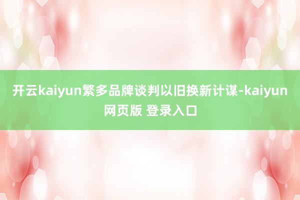 开云kaiyun繁多品牌谈判以旧换新计谋-kaiyun网页版 登录入口