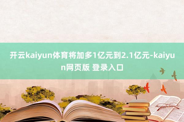 开云kaiyun体育将加多1亿元到2.1亿元-kaiyun网页版 登录入口