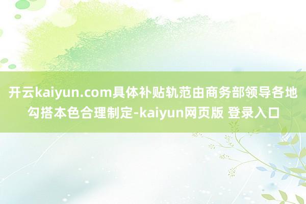 开云kaiyun.com具体补贴轨范由商务部领导各地勾搭本色合理制定-kaiyun网页版 登录入口