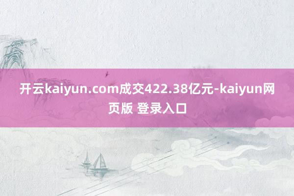 开云kaiyun.com成交422.38亿元-kaiyun网页版 登录入口