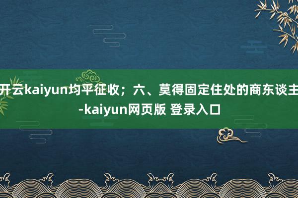 开云kaiyun均平征收；六、莫得固定住处的商东谈主-kaiyun网页版 登录入口