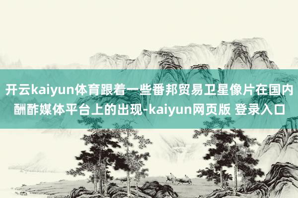 开云kaiyun体育跟着一些番邦贸易卫星像片在国内酬酢媒体平台上的出现-kaiyun网页版 登录入口