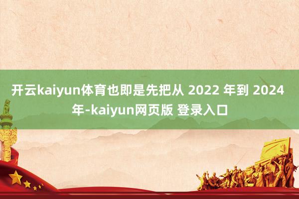 开云kaiyun体育也即是先把从 2022 年到 2024 年-kaiyun网页版 登录入口